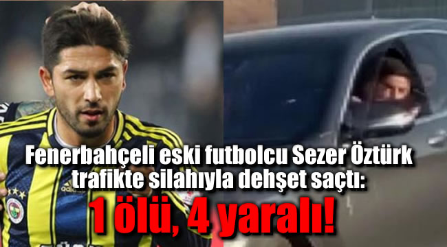 Fenerbahçeli eski futbolcu Sezer Öztürk trafikte silahıyla dehşet saçtı: 1 ölü, 4 yaralı