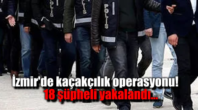 İzmir'de kaçakçılık operasyonu: 18 şüpheli yakalandı!